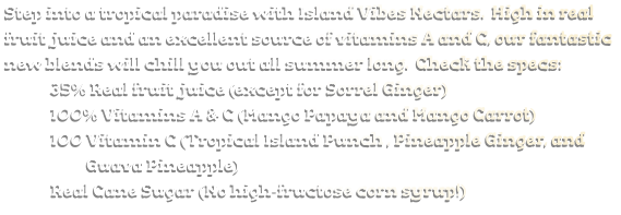 Step into a tropical paradise with Island Vibes Nectars.  High in real fruit juice and an excellent source of vitamins A and C, our fantastic new blends will chill you out all summer long.  Check the specs:              35% Real fruit juice (except for Sorrel Ginger)              100% Vitamins A & C (Mango Papaya and Mango Carrot)              100 Vitamin C (Tropical Island Punch , Pineapple Ginger, and                         Guava Pineapple)              Real Cane Sugar (No high-fructose corn syrup!)