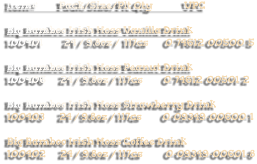 Item#          Pack/Size/Plt Qty               UPC     Big Bamboo Irish Moss Vanilla Drink 100401          24 / 9.8oz /  117cs        0-74612-00500-5   Big Bamboo Irish Moss Peanut Drink 100406       24 / 9.8oz / 117cs          0-74612-00501-2   Big Bamboo Irish Moss Strawberry Drink 100403       24 / 9.8oz / 117cs          0-09349-00600-1  Big Bamboo Irish Moss Coffee Drink 100402       24 / 9.8oz / 117cs           0-09349-00601-8