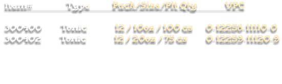 Item#                  Type            Pack/Size/Plt Qty               UPC  300400          Tonic               12 / 10oz / 100 cs       0-12258-11110-0 300402          Tonic               12 / 20oz / 75 cs          0-12259-11120-9