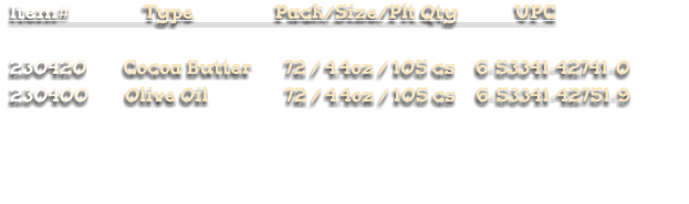 Item#                  Type                    Pack/Size/Plt Qty              UPC  230420         Cocoa Butter        72 / 4.4oz / 105 cs     6-53341-42741-0 230400         Olive Oil                   72 / 4.4oz / 105 cs     6-53341-42751-9