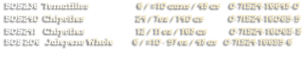 505236  Tomatillos                           6 / #10 cans / 48 cs     0-71524-16648-0 505240  Chipotles                             24 / 7oz / 140 cs              0-71524-16069-9 505241    Chipotles                             12 / 11 oz / 168 cs             0-71524-16065-5 505 206   Jalepeno Whole           6 / #10 - 97 oz / 48 cs    0-71524-16659-6