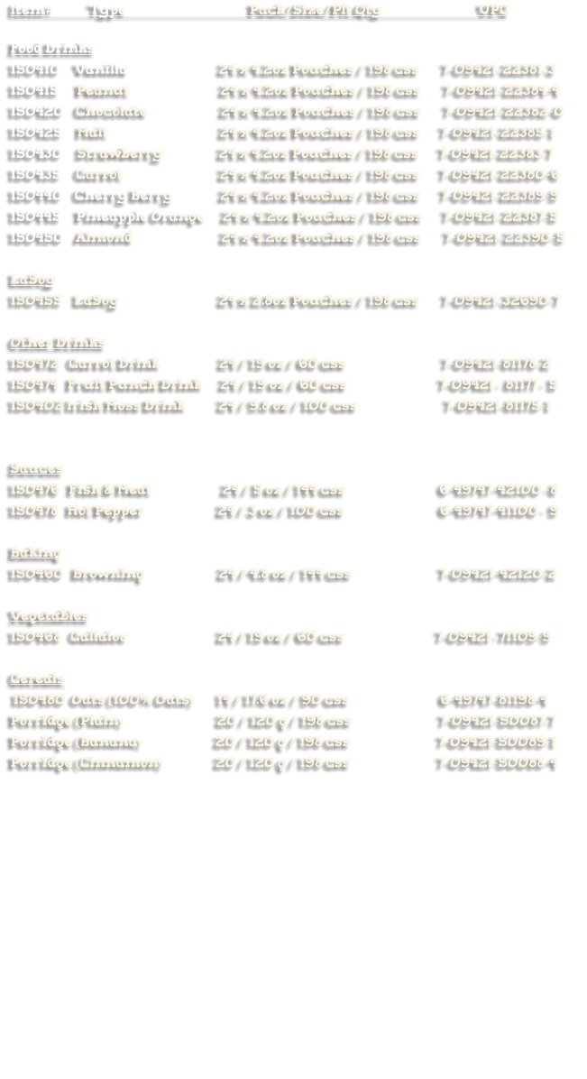 Item#            Type                                          Pack/Size/Plt Qty                                 UPC  Food Drinks 150410     Vanilla                               24 x 4.2oz Pouches / 198 css        7-09421-22381-3 150415      Peanut                               24 x 4.2oz Pouches / 198 css        7-09421-22384-4 150420    Chocolate                         24 x 4.2oz Pouches / 198 css        7-09421-22382-0 150425     Malt                                      24 x 4.2oz Pouches / 198 css       7-09421-22385-1        150430     Strawberry                   24 x 4.2oz Pouches / 198 css       7-09421-22383-7       150435     Carrot                                 24 x 4.2oz Pouches / 198 css       7-09421-22380-6       150440    Cherry Berry                24 x 4.2oz Pouches / 198 css       7-09421-22389-9 150445     Pineapple Orange      24 x 4.2oz Pouches / 198 css       7-09421-22387-5 150450    Almond                              24 x 4.2oz Pouches / 198 css        7-09421-22390-5  LaSoy 150455    LaSoy                                  24 x 2.8oz Pouches / 198 css        7-09421-32690-7  Other Drinks 150472   Carrot Drink                    24 / 19 oz / 60 css                                 7-09421-81178-2            150474   Fruit Punch Drink      24 / 19 oz / 60 css  		       7-09421 - 81177 - 5 150402 Irish Moss Drink           24 / 9.8 oz / 100 css                              7-09421-81175-1   Sauces 150476   Fish & Meat                        24 / 5 oz / 144 css                                6-49747-42100 -8 150478   Hot Pepper			 24 / 3 oz / 100 css  			       6-49747-41100 - 9  Baking 150460   Browning		             24 / 4.8 oz / 144 css                              7-09421-42120-2  Vegetables 150468   Callaloo			 24 / 19 oz / 60 css			      7-09421 -71109-9  Cereals    150480  Oats (100% Oats)        14 / 17.6 oz / 90 css                               6-49747-81198-4 Porridge (Plain)                                20 / 120 g / 198 css                              7-09421-50087-7 Porridge (Banana)                         20 / 120 g / 198 css                              7-09421-50089-1     Porridge (Cinnamon)                  20 / 120 g / 198 css                              7-09421-50088-4